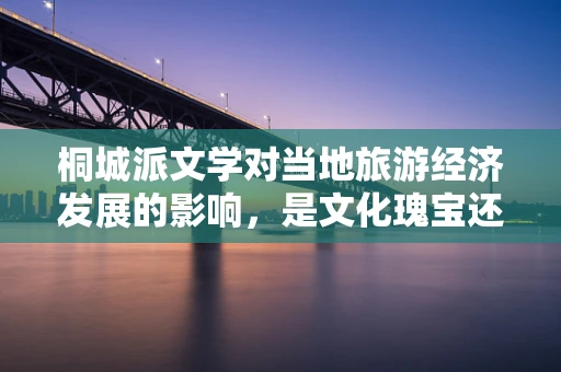 桐城派文学对当地旅游经济发展的影响，是文化瑰宝还是商业噱头？
