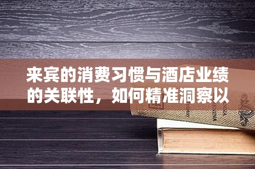 来宾的消费习惯与酒店业绩的关联性，如何精准洞察以提升服务？